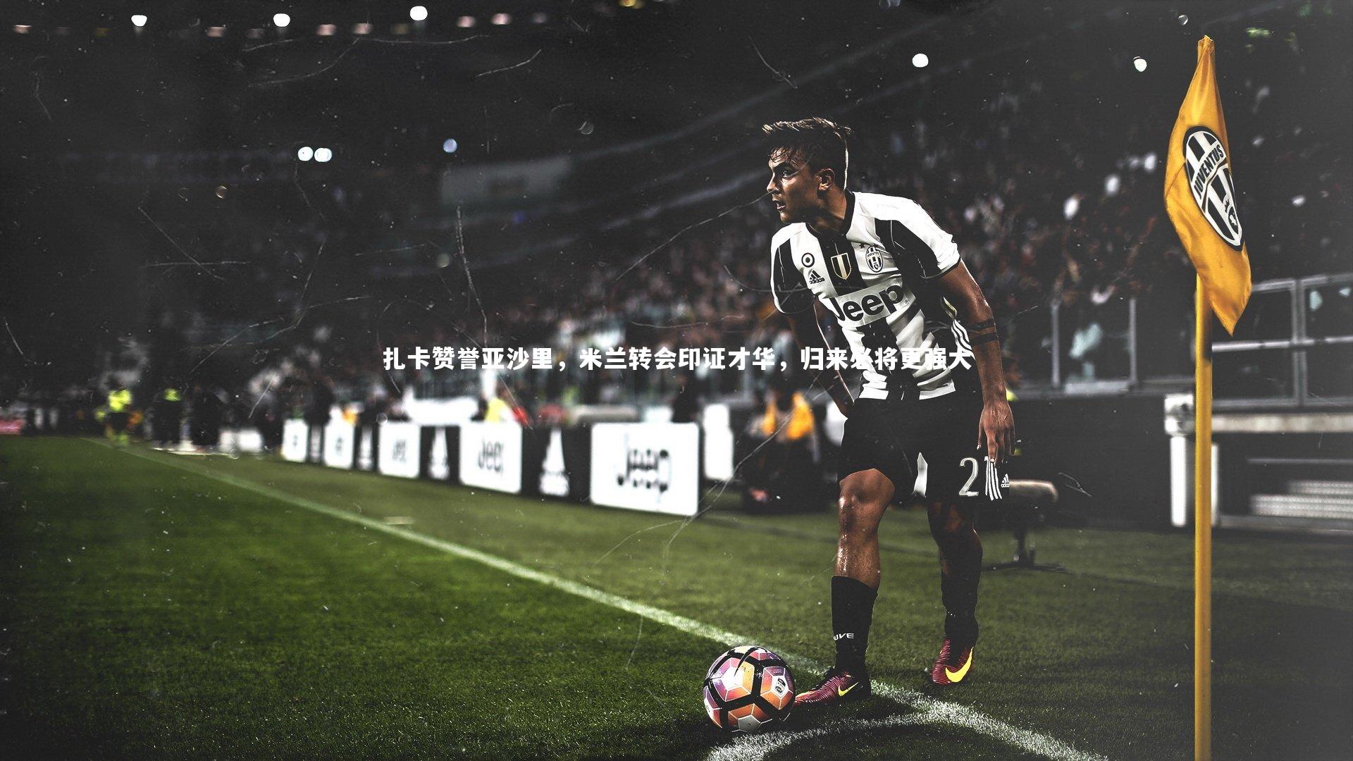 扎卡赞誉亚沙里，米兰转会印证才华，归来必将更强大